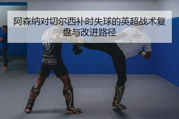 阿森纳对切尔西补时失球的英超战术复盘与改进路径