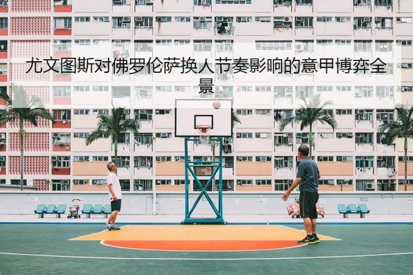 尤文图斯对佛罗伦萨换人节奏影响的意甲博弈全景